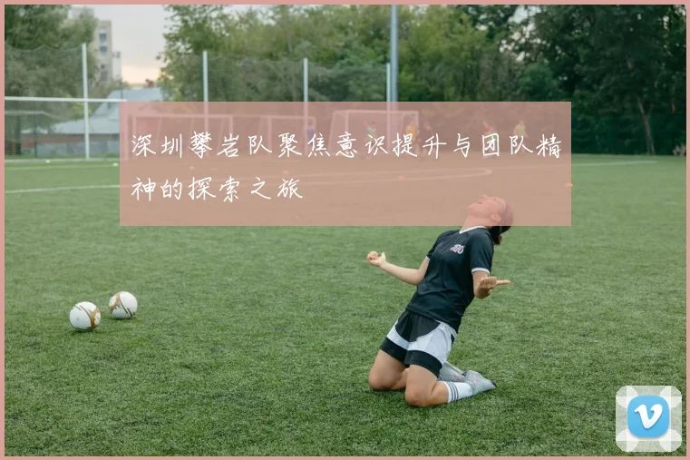 深圳攀岩队聚焦意识提升与团队精神的探索之旅
