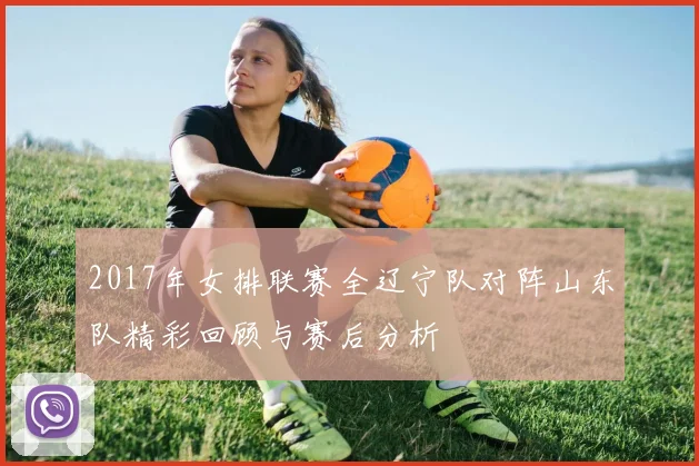 2017年女排联赛全辽宁队对阵山东队精彩回顾与赛后分析