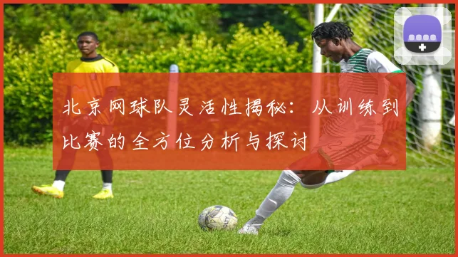 北京网球队灵活性揭秘：从训练到比赛的全方位分析与探讨