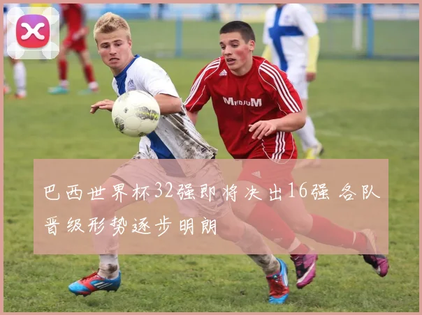 巴西世界杯32强即将决出16强 各队晋级形势逐步明朗