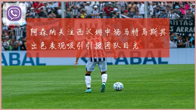阿森纳关注西汉姆中场马特乌斯其出色表现吸引引援团队目光